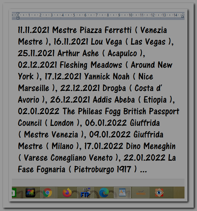 11.11.2021 Mestre Piazza Ferretti ( Venezia Mestre ), 16.11.2021 Lou Vega ( Las Vegas ), 25.11.2021 Arthur Ashe ( Acapulco ), 02.12.2021 Fleshing Meadows ( Around New York ), 17.12.2021 Yannick Noah ( Nice Marseille ), 22.12.2021 Drogba ( Costa d' Avorio ), 26.12.2021 Addis Abeba ( Etiopia ), 02.01.2022 The Phileas Fogg British Passport Council ( London ), 06.01.2022 Giuffrida ( Mestre Venezia ), 09.01.2022 Giuffrida Mestre ( Milano ), 17.01.2022 Dino Meneghin ( Varese Conegliano Veneto ), 22.01.2022 La Fase Fognaria ( Pietroburgo 1917 ) ...